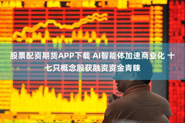 股票配资期货APP下载 AI智能体加速商业化 十七只概念股获融资资金青睐