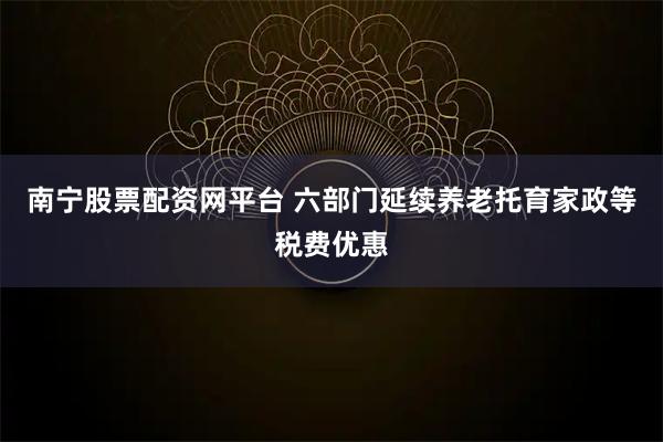 南宁股票配资网平台 六部门延续养老托育家政等税费优惠