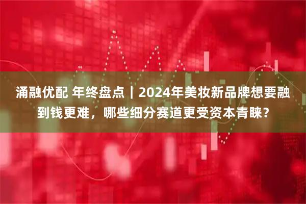 涌融优配 年终盘点｜2024年美妆新品牌想要融到钱更难，哪些细分赛道更受资本青睐？