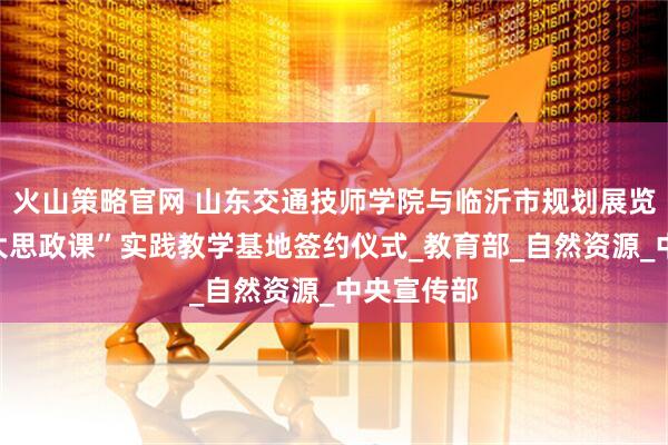 火山策略官网 山东交通技师学院与临沂市规划展览馆举行“大思政课”实践教学基地签约仪式_教育部_自然资源_中央宣传部