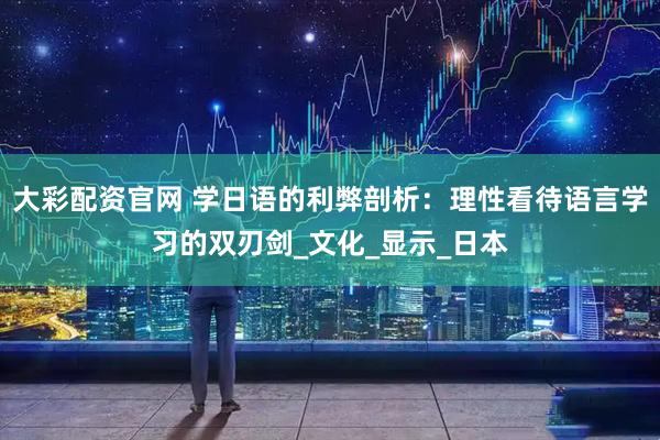 大彩配资官网 学日语的利弊剖析：理性看待语言学习的双刃剑_文化_显示_日本