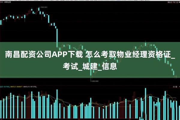 南昌配资公司APP下载 怎么考取物业经理资格证_考试_城建_信息