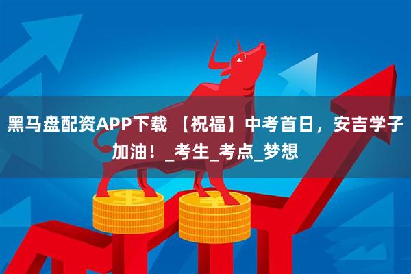 黑马盘配资APP下载 【祝福】中考首日，安吉学子加油！_考生_考点_梦想