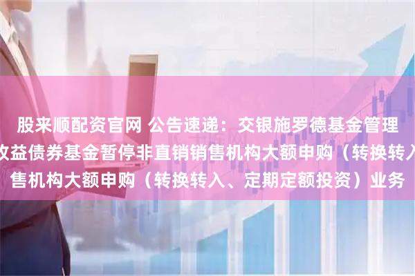 股来顺配资官网 公告速递：交银施罗德基金管理有限公司关于交银丰盈收益债券基金暂停非直销销售机构大额申购（转换转入、定期定额投资）业务