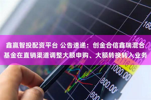 鑫赢智投配资平台 公告速递：创金合信鑫瑞混合基金在直销渠道调整大额申购、大额转换转入业务