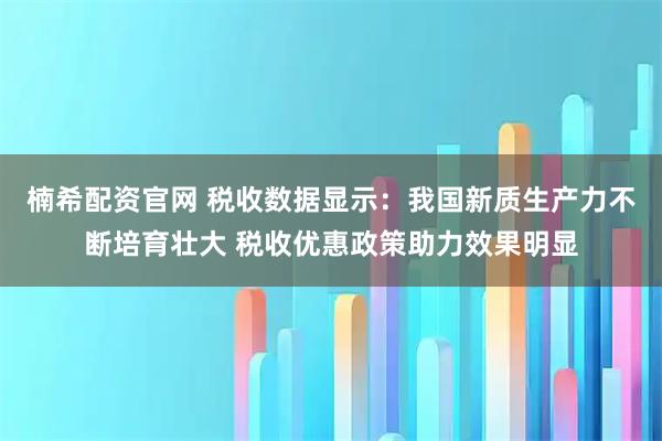 楠希配资官网 税收数据显示：我国新质生产力不断培育壮大 税收优惠政策助力效果明显