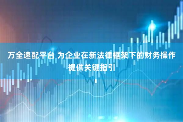 万全速配平台 为企业在新法律框架下的财务操作提供关键指引
