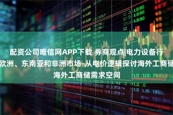 配资公司唯信网APP下载 券商观点|电力设备行业深度：欧洲、东南亚和非洲市场-从电价逻辑探讨海外工商储需求空间