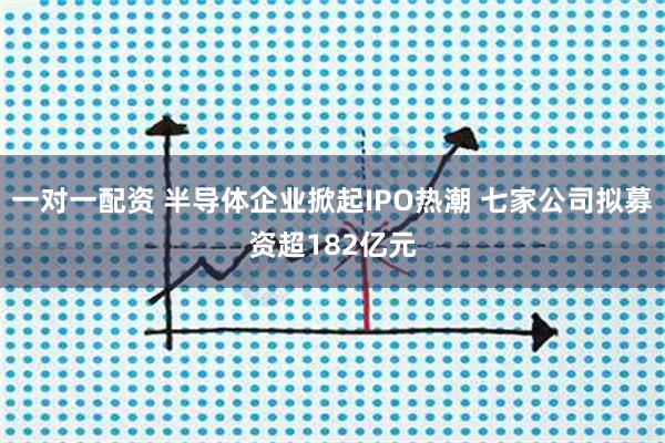 一对一配资 半导体企业掀起IPO热潮 七家公司拟募资超182亿元