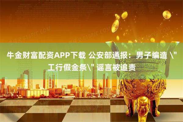 牛金财富配资APP下载 公安部通报：男子编造 ＂工行假金条＂ 谣言被追责