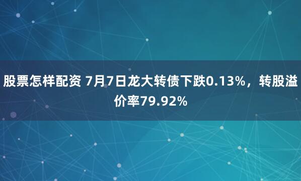 股票怎样配资 7月7日龙大转债下跌0.13%，转股溢价率79.92%