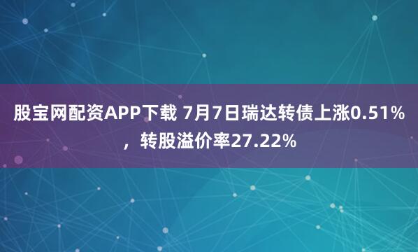股宝网配资APP下载 7月7日瑞达转债上涨0.51%，转股溢价率27.22%