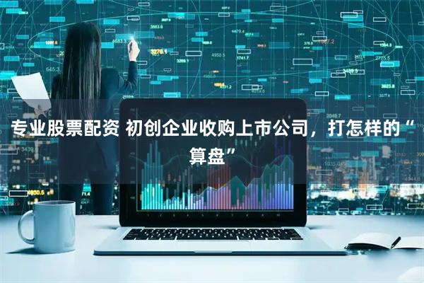 专业股票配资 初创企业收购上市公司，打怎样的“算盘”