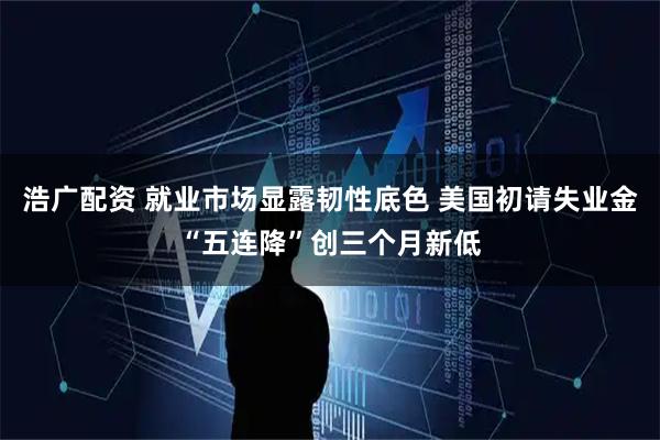 浩广配资 就业市场显露韧性底色 美国初请失业金“五连降”创三个月新低