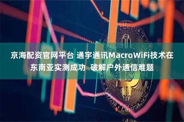 京海配资官网平台 通宇通讯MacroWiFi技术在东南亚实测成功  破解户外通信难题