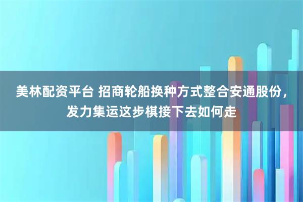 美林配资平台 招商轮船换种方式整合安通股份，发力集运这步棋接下去如何走