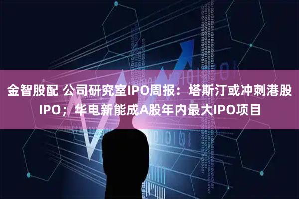 金智股配 公司研究室IPO周报：塔斯汀或冲刺港股IPO；华电新能成A股年内最大IPO项目
