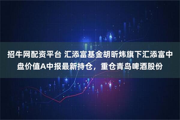招牛网配资平台 汇添富基金胡昕炜旗下汇添富中盘价值A中报最新持仓，重仓青岛啤酒股份