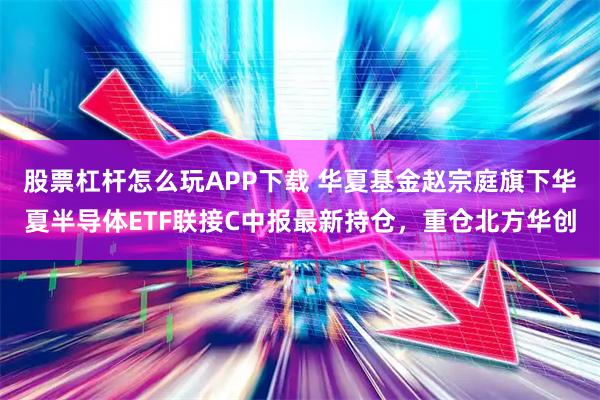股票杠杆怎么玩APP下载 华夏基金赵宗庭旗下华夏半导体ETF联接C中报最新持仓，重仓北方华创