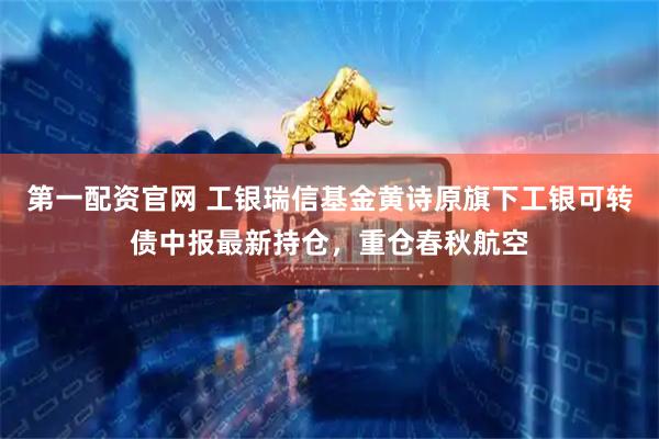 第一配资官网 工银瑞信基金黄诗原旗下工银可转债中报最新持仓，重仓春秋航空