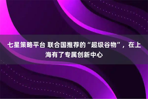 七星策略平台 联合国推荐的“超级谷物”，在上海有了专属创新中心