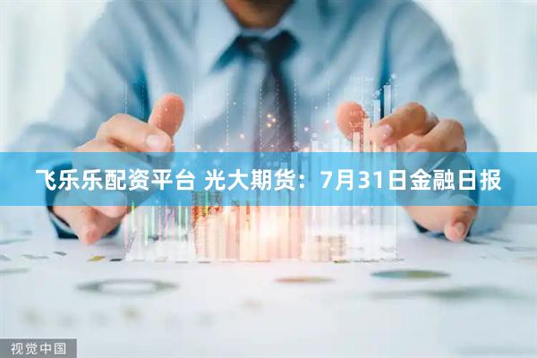 飞乐乐配资平台 光大期货：7月31日金融日报