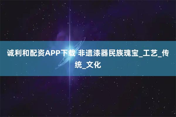 诚利和配资APP下载 非遗漆器民族瑰宝_工艺_传统_文化