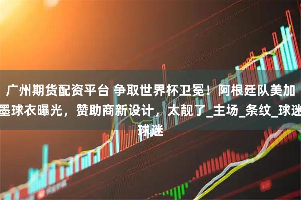 广州期货配资平台 争取世界杯卫冕！阿根廷队美加墨球衣曝光，赞助商新设计，太靓了_主场_条纹_球迷