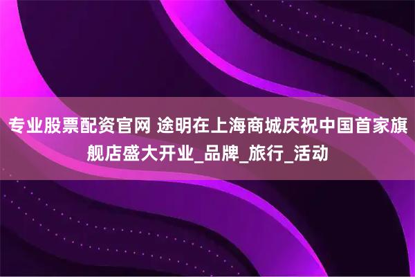专业股票配资官网 途明在上海商城庆祝中国首家旗舰店盛大开业_品牌_旅行_活动