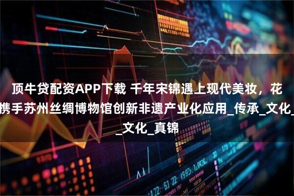 顶牛贷配资APP下载 千年宋锦遇上现代美妆，花西子携手苏州丝绸博物馆创新非遗产业化应用_传承_文化_真锦