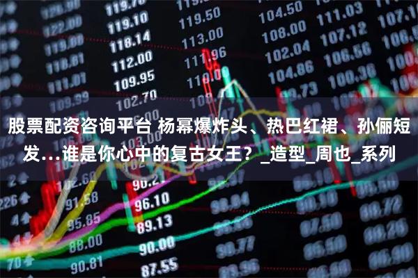 股票配资咨询平台 杨幂爆炸头、热巴红裙、孙俪短发…谁是你心中的复古女王？_造型_周也_系列