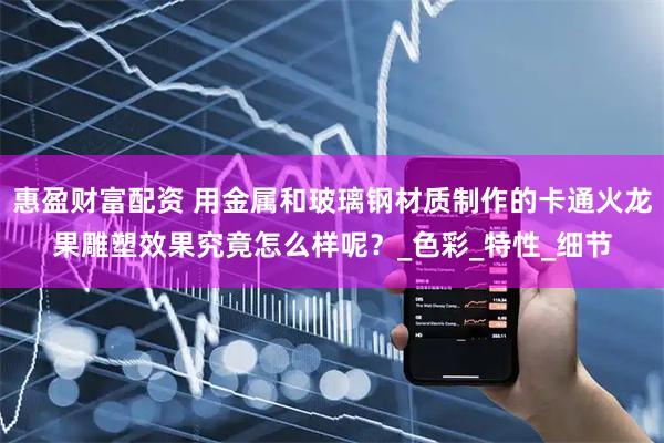 惠盈财富配资 用金属和玻璃钢材质制作的卡通火龙果雕塑效果究竟怎么样呢？_色彩_特性_细节