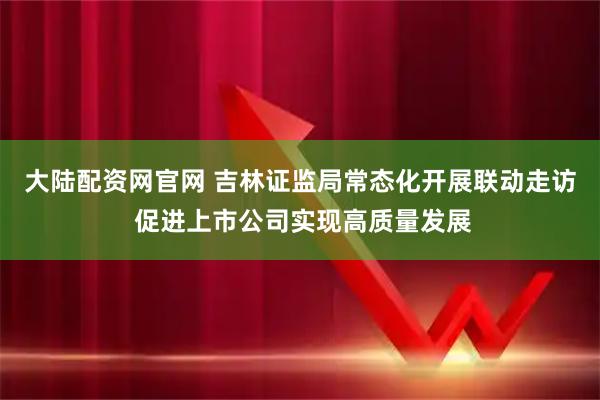 大陆配资网官网 吉林证监局常态化开展联动走访 促进上市公司实现高质量发展
