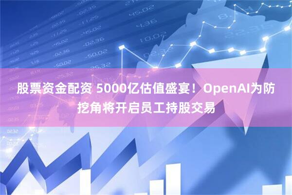 股票资金配资 5000亿估值盛宴！OpenAI为防挖角将开启员工持股交易