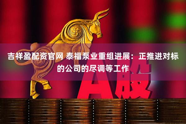 吉祥盈配资官网 泰福泵业重组进展：正推进对标的公司的尽调等工作