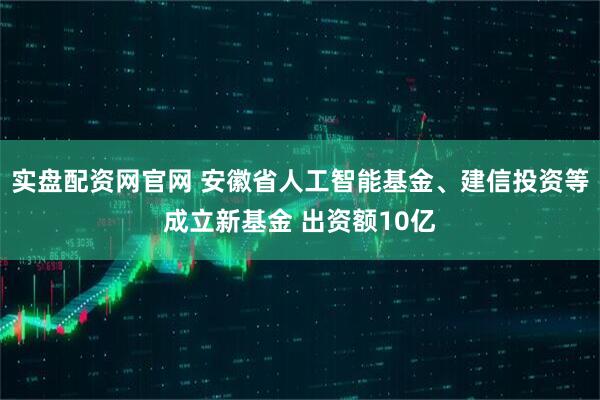 实盘配资网官网 安徽省人工智能基金、建信投资等成立新基金 出资额10亿