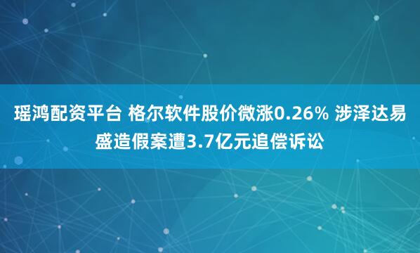 瑶鸿配资平台 格尔软件股价微涨0.26% 涉泽达易盛造假案遭3.7亿元追偿诉讼