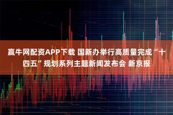 赢牛网配资APP下载 国新办举行高质量完成“十四五”规划系列主题新闻发布会 新京报