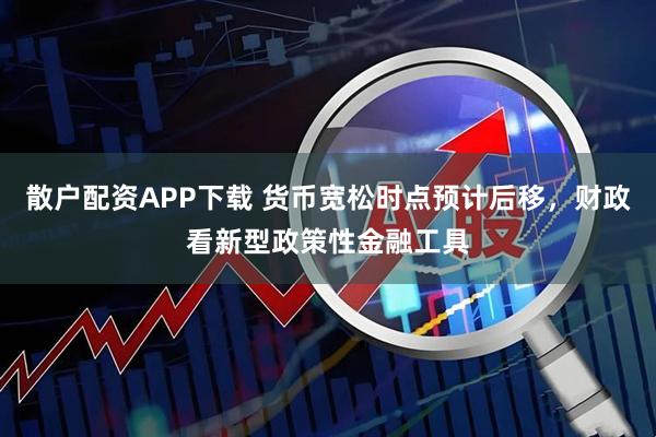 散户配资APP下载 货币宽松时点预计后移，财政看新型政策性金融工具