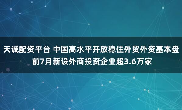 天诚配资平台 中国高水平开放稳住外贸外资基本盘 前7月新设外商投资企业超3.6万家
