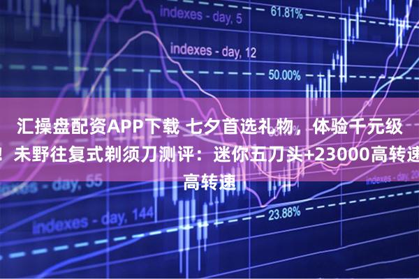 汇操盘配资APP下载 七夕首选礼物，体验千元级！未野往复式剃须刀测评：迷你五刀头+23000高转速