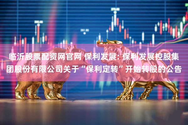 临沂股票配资网官网 保利发展: 保利发展控股集团股份有限公司关于“保利定转”开始转股的公告