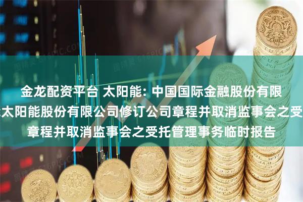 金龙配资平台 太阳能: 中国国际金融股份有限公司关于关于中节能太阳能股份有限公司修订公司章程并取消监事会之受托管理事务临时报告