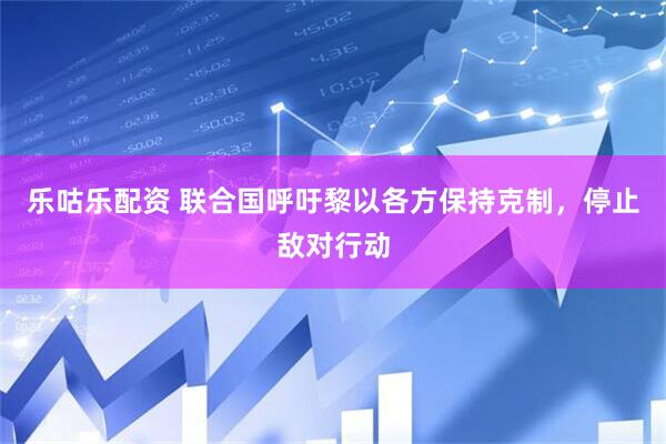 乐咕乐配资 联合国呼吁黎以各方保持克制，停止敌对行动